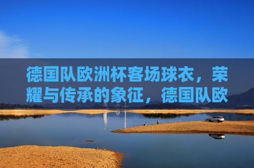 德国队欧洲杯客场球衣，荣耀与传承的象征，德国队欧洲杯客场球衣，荣耀传承的象征，德国队欧洲杯客场球衣，荣耀传承的象征