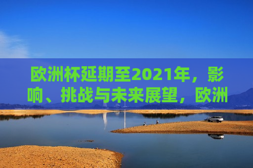 欧洲杯延期至2021年，影响、挑战与未来展望，欧洲杯延期至2021年，影响与挑战，未来展望，欧洲杯延期至2021年，影响、挑战与未来展望