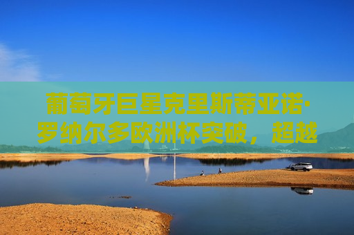 葡萄牙巨星克里斯蒂亚诺·罗纳尔多欧洲杯突破，超越传奇的壮举与不懈追求卓越的决心，葡萄牙巨星克里斯蒂亚诺·罗纳尔多欧洲杯突破，超越传奇的决心与卓越追求，葡萄牙巨星克里斯蒂亚诺·罗纳尔多欧洲杯突破，超越传奇的决心与卓越追求