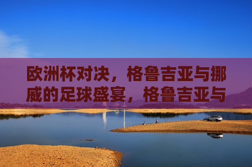 欧洲杯对决，格鲁吉亚与挪威的足球盛宴，格鲁吉亚与挪威的欧洲杯足球对决，格鲁吉亚与挪威的欧洲杯足球对决盛宴