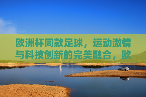 欧洲杯同款足球，运动 *** 与科技创新的完美融合，欧洲杯同款足球，运动 *** 与科技创新的交融，欧洲杯同款足球，运动 *** 与科技创新的璀璨交融