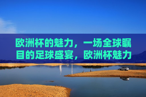 欧洲杯的魅力，一场全球瞩目的足球盛宴，欧洲杯魅力，全球瞩目的足球盛宴，欧洲杯魅力，全球瞩目的足球盛事