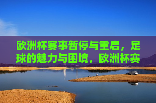 欧洲杯赛事暂停与重启，足球的魅力与困境，欧洲杯赛事暂停与重启，足球的魅力与挑战，欧洲杯赛事暂停与重启，足球的魅力与挑战