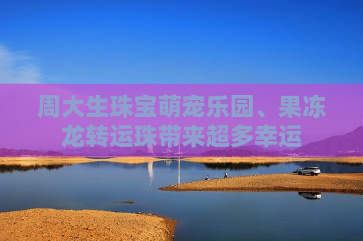 周大生珠宝萌宠乐园、果冻龙转运珠带来超多幸运
