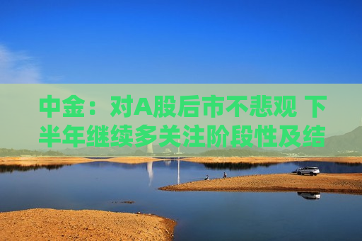中金：对A股后市不悲观 下半年继续多关注阶段性及结构性机会