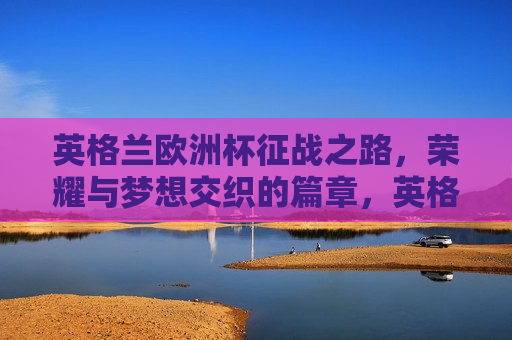 英格兰欧洲杯征战之路，荣耀与梦想交织的篇章，英格兰征战欧洲杯，荣耀与梦想的交织之旅，英格兰征战欧洲杯，荣耀与梦想的交织之旅