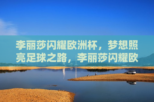李丽莎闪耀欧洲杯，梦想照亮足球之路，李丽莎闪耀欧洲杯，梦想照亮足球之路