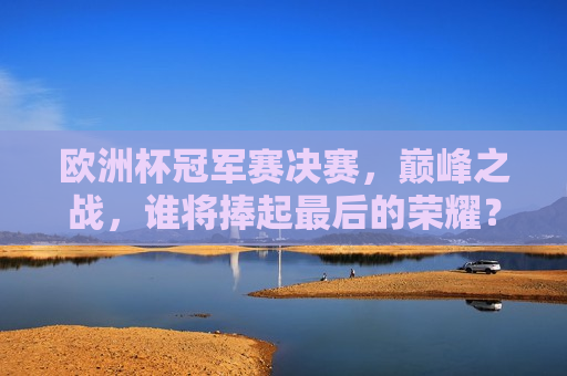 欧洲杯冠军赛决赛，巅峰之战，谁将捧起最后的荣耀？，欧洲杯冠军赛决赛，巅峰对决，荣耀之战，欧洲杯冠军赛决赛，巅峰对决，荣耀之战