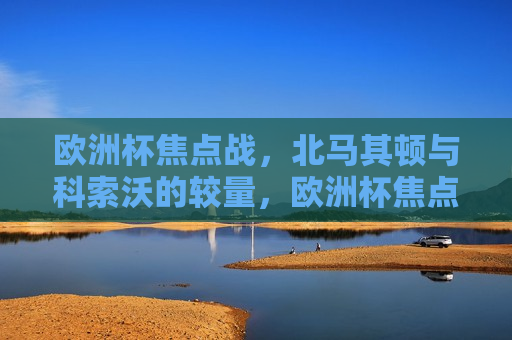 欧洲杯焦点战，北马其顿与科索沃的较量，欧洲杯焦点，北马其顿与科索沃的激战，欧洲杯焦点，北马其顿与科索沃的激战  第1张