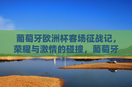 葡萄牙欧洲杯客场征战记，荣耀与 *** 的碰撞，葡萄牙征战欧洲杯客场，荣耀与 *** 之旅，葡萄牙征战欧洲杯客场，荣耀与 *** 之旅