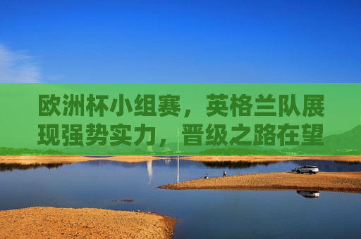 欧洲杯小组赛，英格兰队展现强势实力，晋级之路在望，英格兰队展现强势实力，欧洲杯小组赛晋级之路在望，欧洲杯小组赛，英格兰队展现强势，晋级之路渐明朗