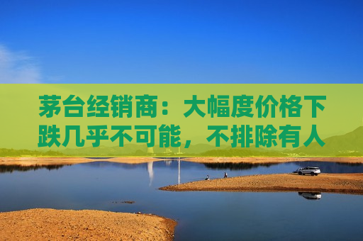 茅台经销商：大幅度价格下跌几乎不可能，不排除有人想恶意扰乱市场