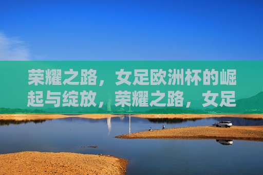 荣耀之路，女足欧洲杯的崛起与绽放，荣耀之路，女足欧洲杯的崛起与女足运动员的绽放，荣耀之路，女足欧洲杯的崛起与女足运动员的璀璨绽放