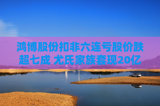 鸿博股份扣非六连亏股价跌超七成 尤氏家族套现20亿毛伟获利不菲