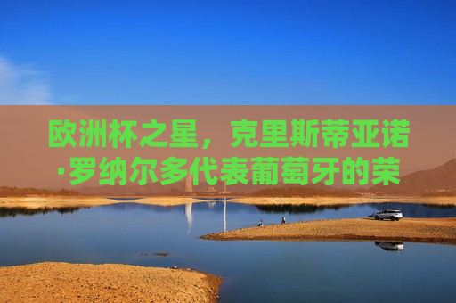 欧洲杯之星，克里斯蒂亚诺·罗纳尔多代表葡萄牙的荣耀之路，欧洲杯之星，克里斯蒂亚诺·罗纳尔多的葡萄牙荣耀之路，克里斯蒂亚诺·罗纳尔多，葡萄牙的荣耀之路