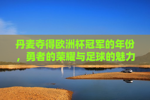 丹麦夺得欧洲杯冠军的年份，勇者的荣耀与足球的魅力，丹麦夺冠年份，勇者荣耀，足球魅力之巅，丹麦夺冠年份，勇者的荣耀与足球魅力之巅