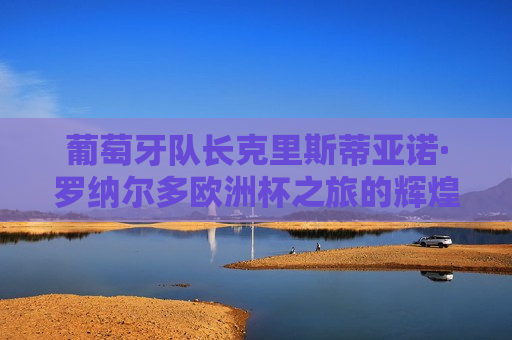 葡萄牙队长克里斯蒂亚诺·罗纳尔多欧洲杯之旅的辉煌篇章，葡萄牙队长克里斯蒂亚诺·罗纳尔多闪耀欧洲杯之旅，葡萄牙队长克里斯蒂亚诺·罗纳尔多闪耀欧洲杯之旅