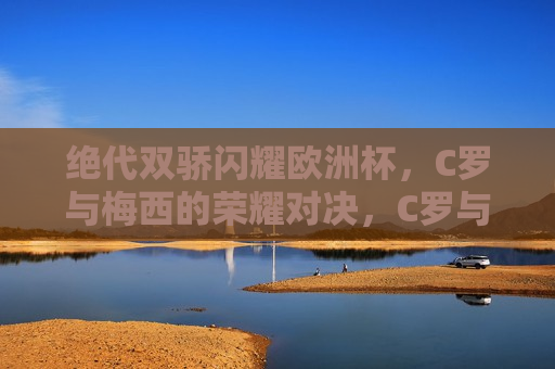 绝代双骄闪耀欧洲杯，C罗与梅西的荣耀对决，C罗与梅西欧洲杯荣耀对决，绝代双骄闪耀光芒，C罗与梅西欧洲杯荣耀对决，绝代双骄闪耀光芒