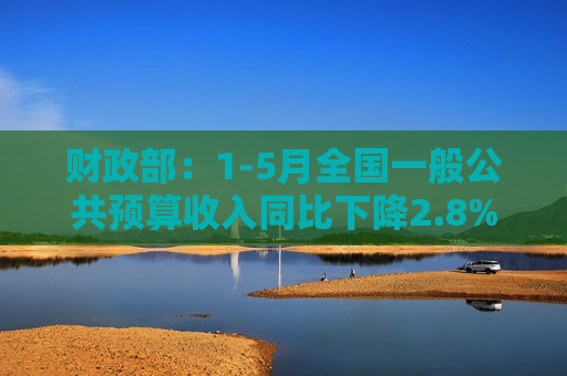 财政部：1-5月全国一般公共预算收入同比下降2.8%