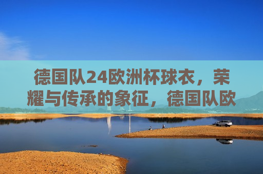 德国队24欧洲杯球衣，荣耀与传承的象征，德国队欧洲杯球衣，荣耀传承的象征，德国队欧洲杯球衣，荣耀传承的象征  第1张