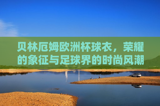 贝林厄姆欧洲杯球衣，荣耀的象征与足球界的时尚风潮，贝林厄姆欧洲杯球衣，荣耀与时尚的代表，贝林厄姆欧洲杯球衣，荣耀与时尚的代表