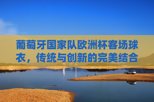 葡萄牙国家队欧洲杯客场球衣，传统与创新的完美结合，葡萄牙国家队欧洲杯客场球衣，传统创新之典范，葡萄牙国家队欧洲杯客场球衣，传统创新完美融合