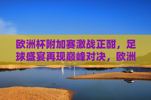 欧洲杯附加赛激战正酣，足球盛宴再现巅峰对决，欧洲杯附加赛，巅峰对决的足球盛宴，欧洲杯附加赛激战正酣，巅峰对决的足球盛宴即将上演