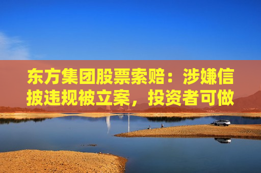 东方集团股票索赔：涉嫌信披违规被立案，投资者可做索赔准备
