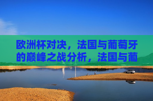 欧洲杯对决，法国与葡萄牙的巅峰之战分析，法国与葡萄牙欧洲杯巅峰之战，战术与实力分析，法国与葡萄牙欧洲杯巅峰之战，战术与实力分析
