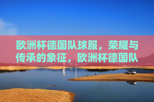 欧洲杯德国队球服，荣耀与传承的象征，欧洲杯德国队球服，荣耀传承的象征，欧洲杯德国队球服，荣耀传承的标志