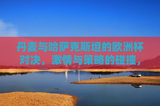 丹麦与哈萨克斯坦的欧洲杯对决， *** 与策略的碰撞，丹麦与哈萨克斯坦欧洲杯对决， *** 与策略的巅峰碰撞，丹麦与哈萨克斯坦欧洲杯对决， *** 与策略的巅峰对决