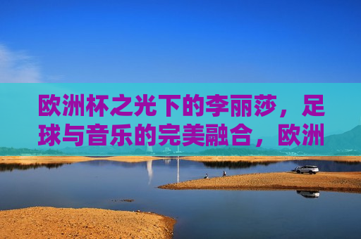 欧洲杯之光下的李丽莎，足球与音乐的完美融合，欧洲杯之光下的李丽莎，足球与音乐的梦幻交汇，欧洲杯之光下的李丽莎，足球与音乐的梦幻交汇