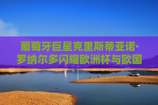 葡萄牙巨星克里斯蒂亚诺·罗纳尔多闪耀欧洲杯与欧国联赛场—葡萄牙队的新篇章，葡萄牙队新篇章，克里斯蒂亚诺·罗纳尔多闪耀欧洲杯与欧国联赛场，葡萄牙巨星克里斯蒂亚诺·罗纳尔多引领新篇章，闪耀欧洲杯与欧国联赛场