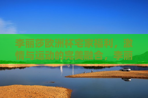 李丽莎欧洲杯宅家福利， *** 与运动的完美融合，李丽莎宅家享受欧洲杯 *** ，运动与娱乐完美融合，李丽莎宅家享受欧洲杯 *** ，运动与娱乐的完美融合