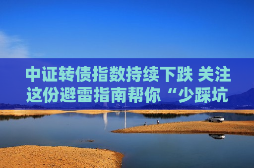中证转债指数持续下跌 关注这份避雷指南帮你“少踩坑”