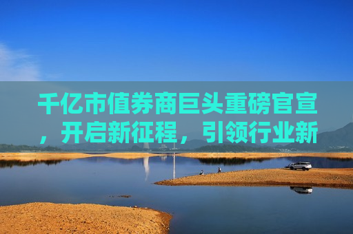 千亿市值券商巨头重磅官宣，开启新征程，引领行业新篇章！，券商巨头开启新征程，引领千亿市值新篇章！，券商巨头引领千亿市值新篇章，开启新征程