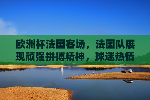 欧洲杯法国客场，法国队展现顽强拼搏精神，球迷热情洋溢共襄盛举，欧洲杯法国队展现拼搏精神，球迷热情洋溢助威声震全场，欧洲杯法国队展现拼搏精神，球迷热情洋溢共襄盛举  第1张