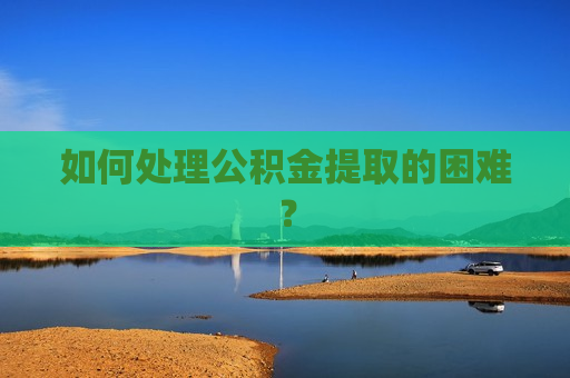 如何处理公积金提取的困难？