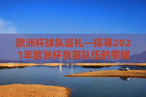 欧洲杯球队巡礼—探寻2021年欧洲杯参赛队伍的荣耀与梦想，探寻荣耀与梦想，2021年欧洲杯参赛队伍巡礼，探寻荣耀与梦想，2021年欧洲杯球队巡礼