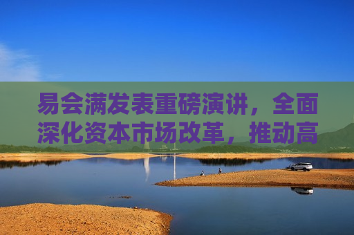 易会满发表重磅演讲，全面深化资本市场改革，推动高质量发展新征程，易会满发表全面深化资本市场改革演讲，开启高质量发展新征程，易会满开启资本市场改革新征程，推动高质量发展演讲
