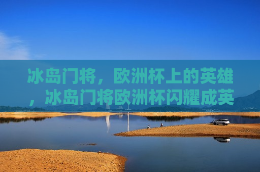 冰岛门将，欧洲杯上的英雄，冰岛门将欧洲杯闪耀成英雄，冰岛门将欧洲杯成英雄