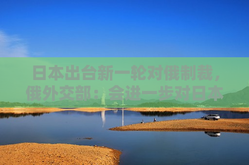 日本出台新一轮对俄制裁，俄外交部：会进一步对日本采取严厉反制措施