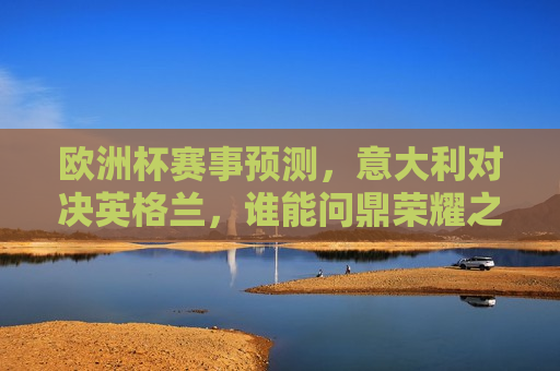 欧洲杯赛事预测，意大利对决英格兰，谁能问鼎荣耀之巅？，意大利与英格兰欧洲杯对决，谁能荣登荣耀之巅？，意大利与英格兰欧洲杯对决，谁将成为荣耀之巅的王者？