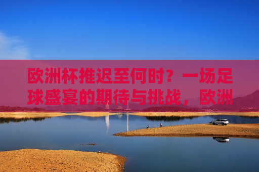 欧洲杯推迟至何时？一场足球盛宴的期待与挑战，欧洲杯延期，足球盛宴的期待与挑战，欧洲杯延期，足球盛宴的期待与挑战