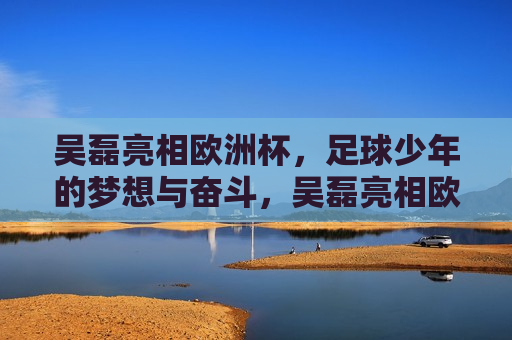 吴磊亮相欧洲杯，足球少年的梦想与奋斗，吴磊亮相欧洲杯，足球少年的梦想之旅，吴磊亮相欧洲杯，足球少年的梦想之旅  第1张