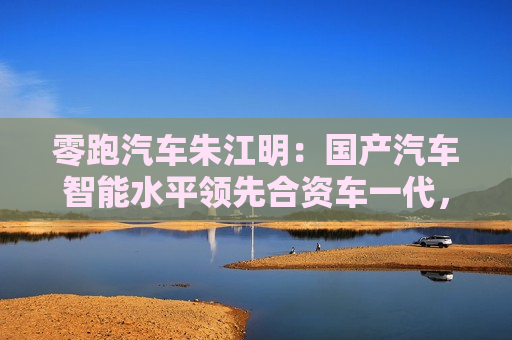 零跑汽车朱江明：国产汽车智能水平领先合资车一代，对辅助驾驶有信心就会越用越多