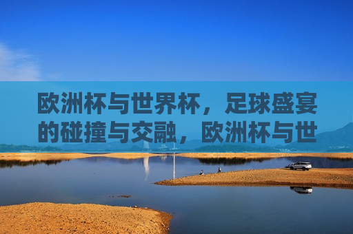 欧洲杯与世界杯，足球盛宴的碰撞与交融，欧洲杯与世界杯，足球盛宴的交汇与碰撞，欧洲杯与世界杯，足球盛宴的交汇与碰撞