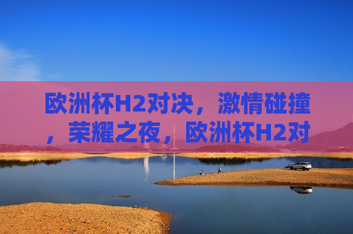 欧洲杯H2对决， *** 碰撞，荣耀之夜，欧洲杯H2对决，荣耀之夜， *** 碰撞，欧洲杯H2对决，荣耀之夜， *** 碰撞