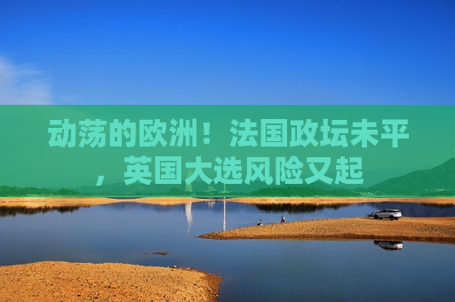 动荡的欧洲！法国政坛未平，英国大选风险又起  第1张