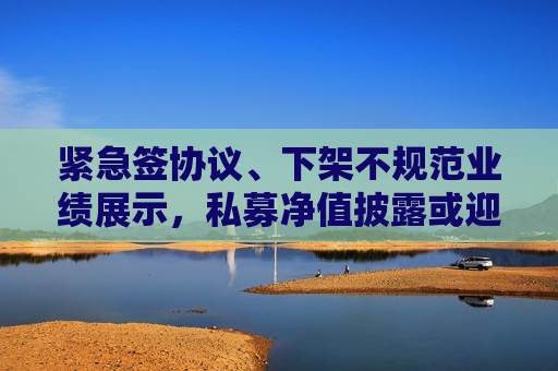 紧急签协议、下架不规范业绩展示，私募净值披露或迎大变革！